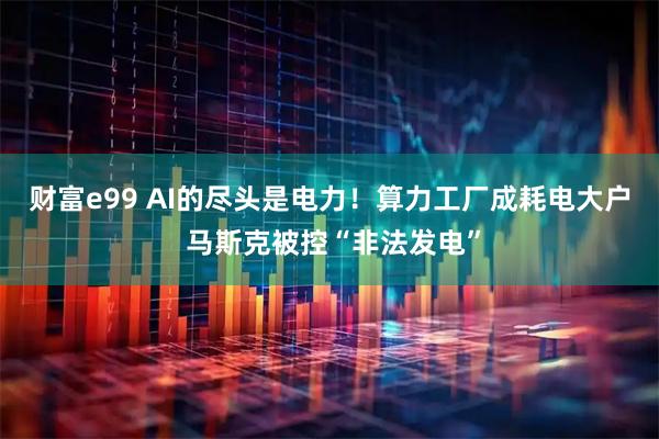 财富e99 AI的尽头是电力！算力工厂成耗电大户 马斯克被控“非法发电”