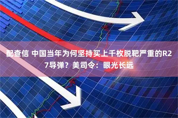 配查信 中国当年为何坚持买上千枚脱靶严重的R27导弹？美司令：眼光长远