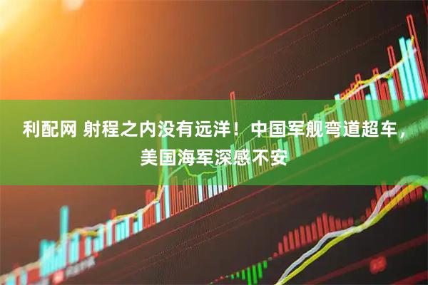 利配网 射程之内没有远洋！中国军舰弯道超车，美国海军深感不安