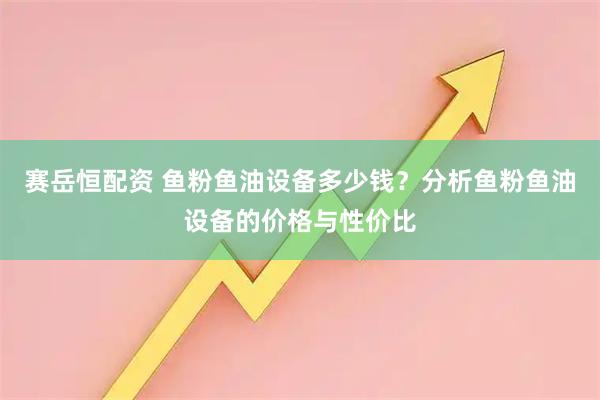 赛岳恒配资 鱼粉鱼油设备多少钱？分析鱼粉鱼油设备的价格与性价比