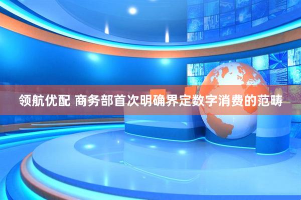 领航优配 商务部首次明确界定数字消费的范畴