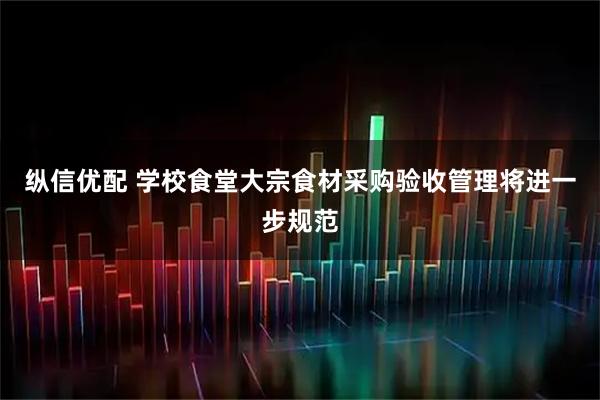 纵信优配 学校食堂大宗食材采购验收管理将进一步规范
