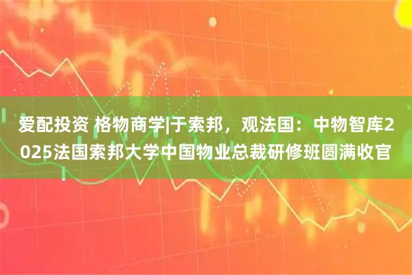 爱配投资 格物商学|于索邦，观法国：中物智库2025法国索邦大学中国物业总裁研修班圆满收官