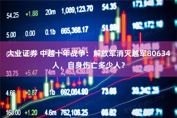 大业证券 中越十年战争：解放军消灭越军80634人，自身伤亡多少人？