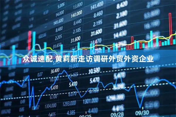 众诚速配 黄莉新走访调研外贸外资企业