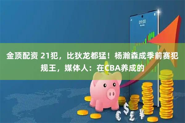 金顶配资 21犯,比狄龙都猛!杨瀚森成季前赛犯规王,媒体人:在CBA养成的