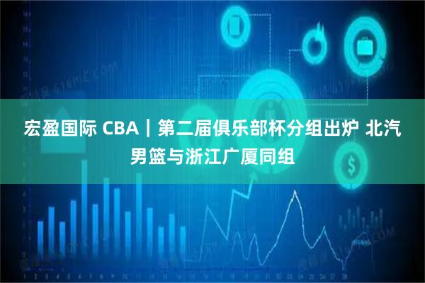 宏盈国际 CBA|第二届俱乐部杯分组出炉 北汽男篮与浙江广厦同组