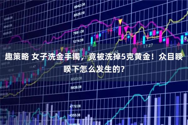 趣策略 女子洗金手镯,竟被洗掉5克黄金!众目睽睽下怎么发生的?