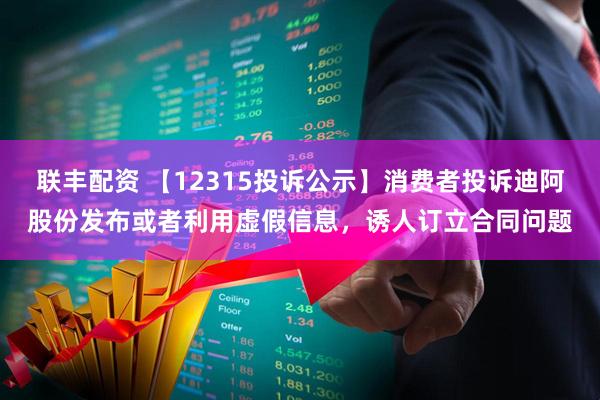 联丰配资 【12315投诉公示】消费者投诉迪阿股份发布或者利用虚假信息，诱人订立合同问题