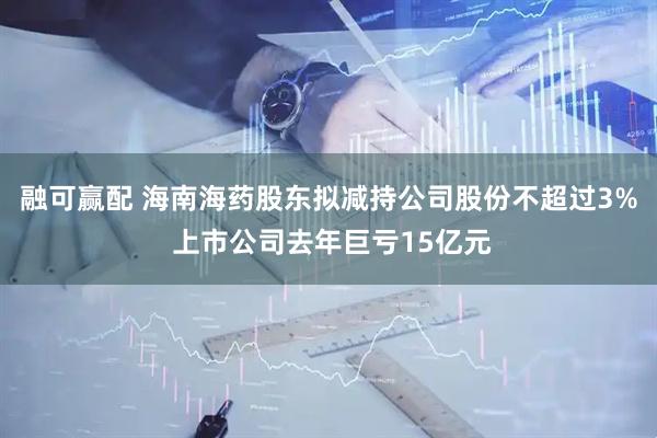 融可赢配 海南海药股东拟减持公司股份不超过3% 上市公司去年巨亏15亿元
