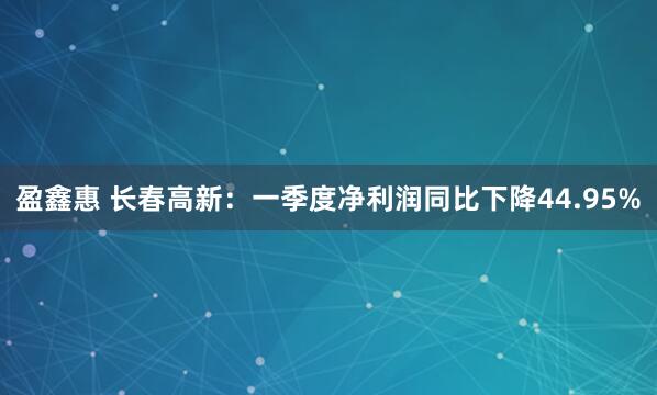 盈鑫惠 长春高新：一季度净利润同比下降44.95%