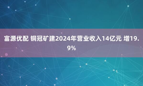 富源优配 铜冠矿建2024年营业收入14亿元 增19.9%