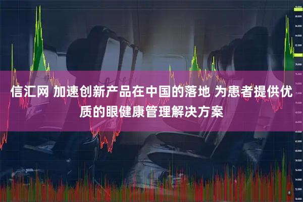 信汇网 加速创新产品在中国的落地 为患者提供优质的眼健康管理解决方案