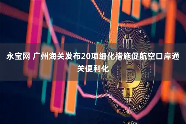 永宝网 广州海关发布20项细化措施促航空口岸通关便利化