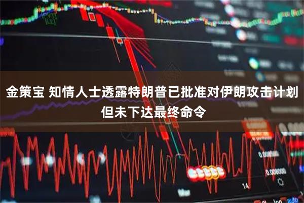 金策宝 知情人士透露特朗普已批准对伊朗攻击计划 但未下达最终命令