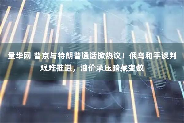 量华网 普京与特朗普通话掀热议!俄乌和平谈判艰难推进,油价承压暗藏变数