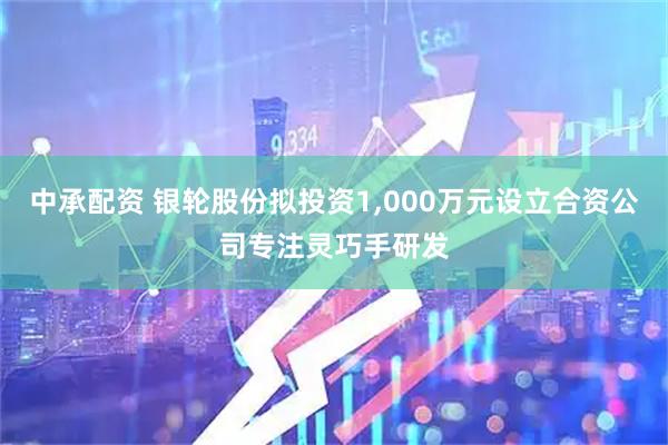 中承配资 银轮股份拟投资1,000万元设立合资公司专注灵巧手研发