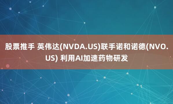 股票推手 英伟达(NVDA.US)联手诺和诺德(NVO.US) 利用AI加速药物研发