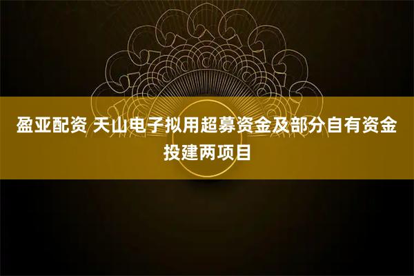 盈亚配资 天山电子拟用超募资金及部分自有资金投建两项目