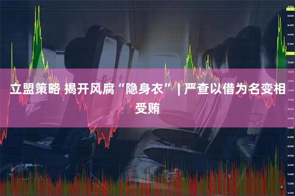 立盟策略 揭开风腐“隐身衣” | 严查以借为名变相受贿