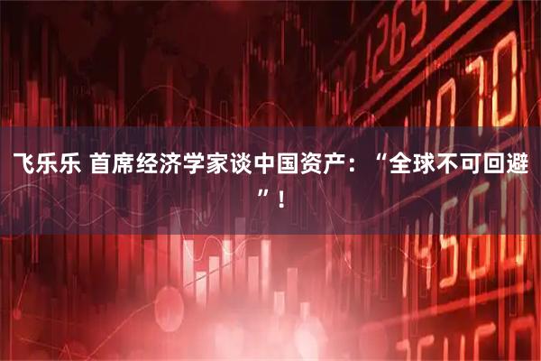 飞乐乐 首席经济学家谈中国资产：“全球不可回避”！