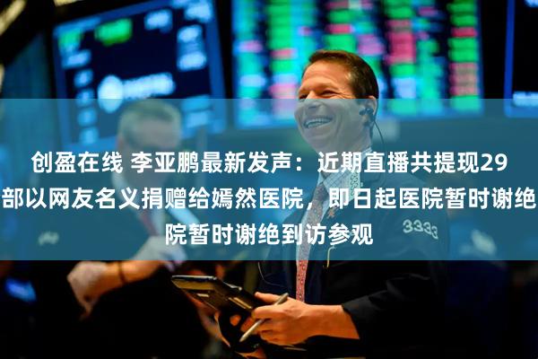 创盈在线 李亚鹏最新发声：近期直播共提现29万，已全部以网友名义捐赠给嫣然医院，即日起医院暂时谢绝到访参观