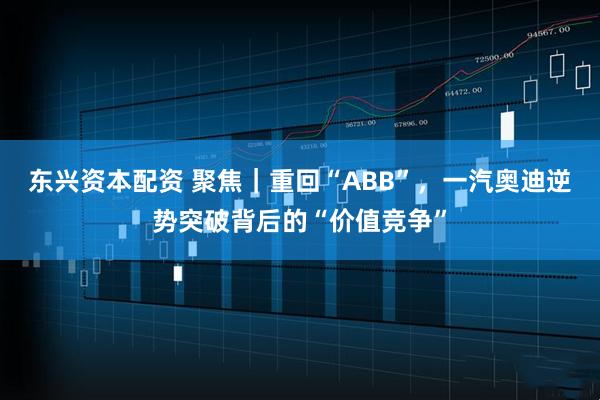 东兴资本配资 聚焦｜重回“ABB”，一汽奥迪逆势突破背后的“价值竞争”