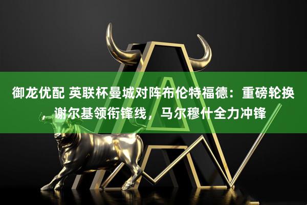 御龙优配 英联杯曼城对阵布伦特福德：重磅轮换，谢尔基领衔锋线，马尔穆什全力冲锋