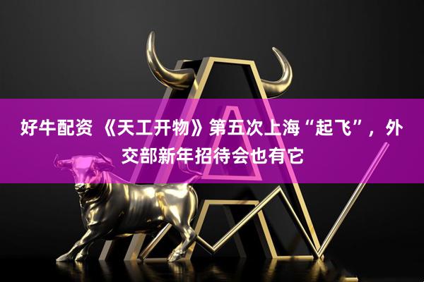 好牛配资 《天工开物》第五次上海“起飞”，外交部新年招待会也有它
