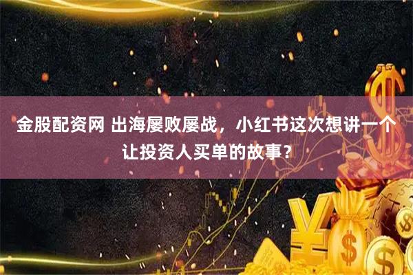 金股配资网 出海屡败屡战，小红书这次想讲一个让投资人买单的故事？