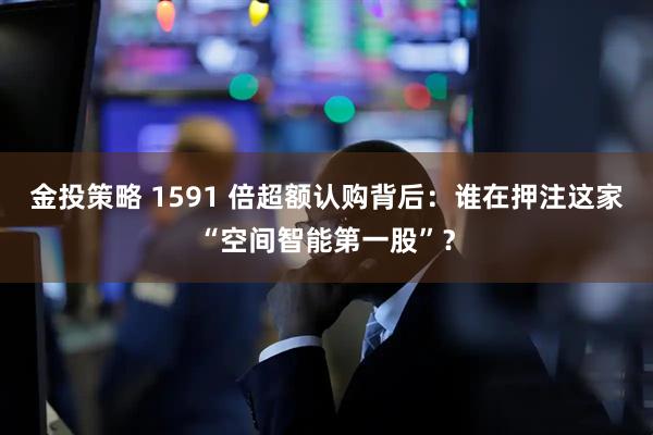 金投策略 1591 倍超额认购背后：谁在押注这家“空间智能第一股”？