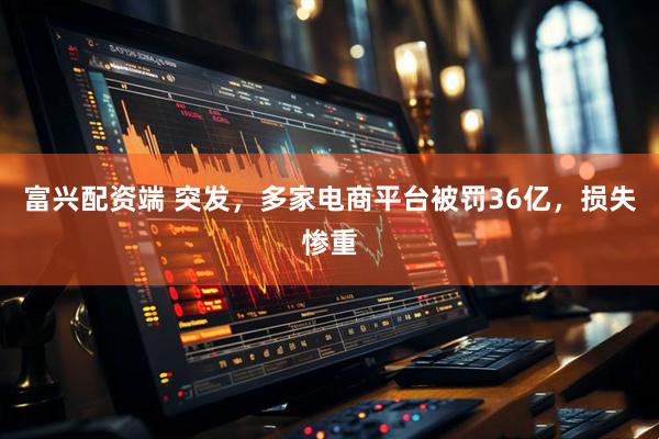 富兴配资端 突发，多家电商平台被罚36亿，损失惨重