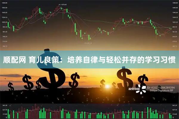 顺配网 育儿良策：培养自律与轻松并存的学习习惯
