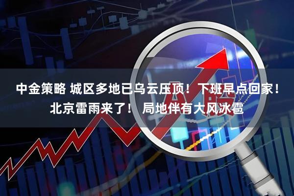 中金策略 城区多地已乌云压顶!下班早点回家!北京雷雨来了! 局地伴有大风冰雹