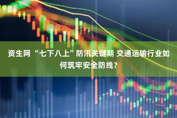 资生网 “七下八上”防汛关键期 交通运输行业如何筑牢安全防线？