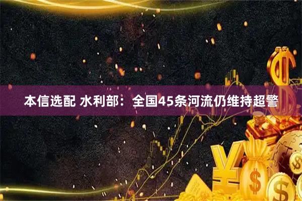 本信选配 水利部：全国45条河流仍维持超警