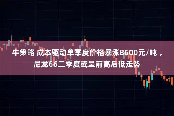 牛策略 成本驱动单季度价格暴涨8600元/吨 ，尼龙66二季度或呈前高后低走势